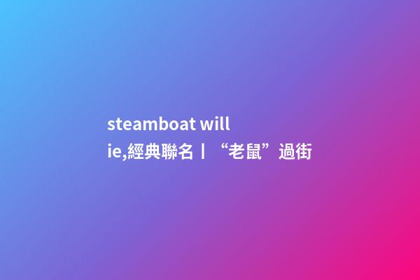 steamboat willie,經典聯名丨“老鼠”過街-第1張-觀點-玄機派